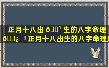 正月十八出 🌹 生的八字命理 🌿 「正月十八出生的八字命理是什么」